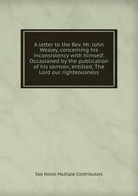 A letter to the Rev. Mr. John Wesley, concerning his inconsistency with himself. Occasioned by the publication of his sermon, entitled, The Lord our righteousness.