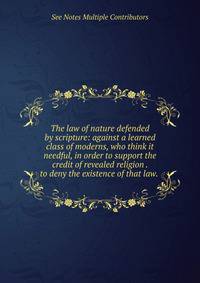 The law of nature defended by scripture: against a learned class of moderns, who think it needful, in order to support the credit of revealed religion . to deny the existence of that law. .