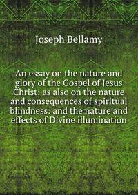 An essay on the nature and glory of the Gospel of Jesus Christ: as also on the nature and consequences of spiritual blindness: and the nature and effects of Divine illumination.