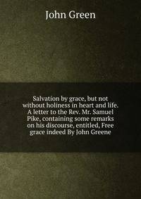 Salvation by grace, but not without holiness in heart and life. A letter to the Rev. Mr. Samuel Pike, containing some remarks on his discourse, entitled, Free grace indeed By John Greene.