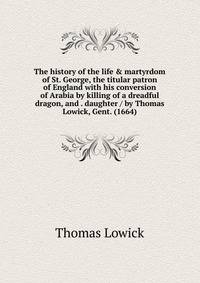 The history of the life &amp; martyrdom of St. George, the titular patron of England with his conversion of Arabia by killing of a dreadful dragon, and . daughter / by Thomas Lowick, Gent. (1664)