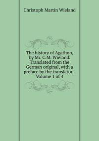 The history of Agathon, by Mr. C.M. Wieland. Translated from the German original, with a preface by the translator. . Volume 1 of 4
