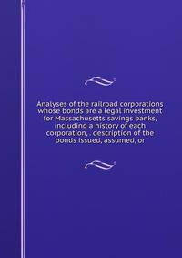 Analyses of the railroad corporations whose bonds are a legal investment for Massachusetts savings banks, including a history of each corporation, . description of the bonds issued, assumed, or