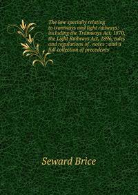 The law specially relating to tramways and light railways: including the Tramways Act, 1870, the Light Railways Act, 1896, rules and regulations of . notes : and a full collection of precedents.