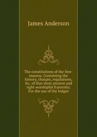 The constitutions of the free-masons. Containing the history, charges, regulations, &amp;c. of that most ancient and right worshipful fraternity. For the use of the lodges.