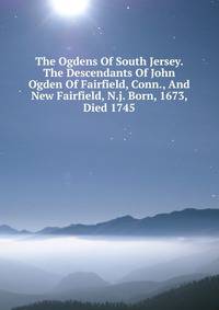 The Ogdens Of South Jersey. The Descendants Of John Ogden Of Fairfield, Conn., And New Fairfield, N.j. Born, 1673, Died 1745