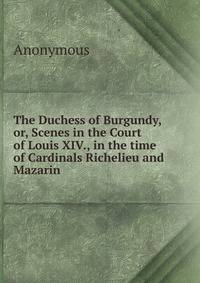 The Duchess of Burgundy, or, Scenes in the Court of Louis XIV., in the time of Cardinals Richelieu and Mazarin.
