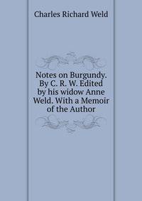 Notes on Burgundy. By C. R. W. Edited by his widow Anne Weld. With a Memoir of the Author.