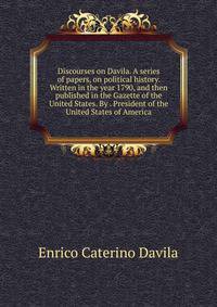 Discourses on Davila. A series of papers, on political history. Written in the year 1790, and then published in the Gazette of the United States. By . President of the United States of America.