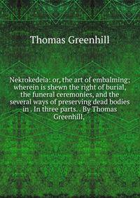 Nekrokedeia: or, the art of embalming; wherein is shewn the right of burial, the funeral ceremonies, and the several ways of preserving dead bodies in . In three parts. . By Thomas Greenhill, .