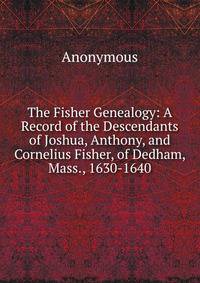 The Fisher Genealogy: A Record of the Descendants of Joshua, Anthony, and Cornelius Fisher, of Dedham, Mass., 1630-1640