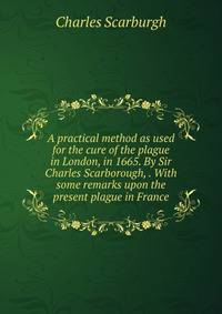 A practical method as used for the cure of the plague in London, in 1665. By Sir Charles Scarborough, . With some remarks upon the present plague in France.