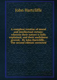 A compleat treatise of moral and intellectual virtues: wherein their nature is fully explained, and their usefulness proved, . By John Hartcliffe, . The second edition corrected.