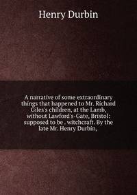 A narrative of some extraordinary things that happened to Mr. Richard Giles's children, at the Lamb, without Lawford's-Gate, Bristol: supposed to be . witchcraft. By the late Mr. Henry Durbin, .