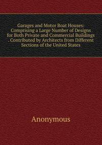 Garages and Motor Boat Houses: Comprising a Large Number of Designs for Both Private and Commercial Buildings . Contributed by Architects from Different Sections of the United States