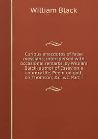Curious anecdotes of false messiahs; interspersed with occasional remarks, by William Black; author of Essay on a country life, Poem on golf, on Thomson, &amp;c. &amp;c. Part I.