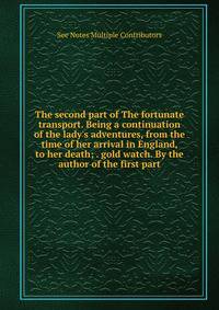 The second part of The fortunate transport. Being a continuation of the lady's adventures, from the time of her arrival in England, to her death; . gold watch. By the author of the first part.