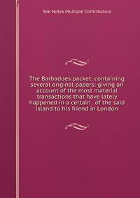 The Barbadoes packet; containing several original papers: giving an account of the most material transactions that have lately happened in a certain . of the said island to his friend in London.