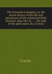 The fortunate transport; or, the secret history of the life and adventures of the celebrated Polly Haycock, alias Mrs. B----, the lady of the gold watch. By a Creole.