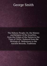 The Hebrew People; Or, the History and Religion of the Israelites, from the Origin of the Nation to the Time of Christ: Deduced from the Writings of . References to the Ancient Records, Traditions