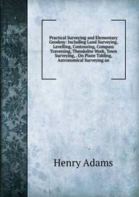 Practical Surveying and Elementary Geodesy: Including Land Surveying, Levelling, Contouring, Compass Traversing, Theodolite Work, Town Surveying, . On Plane Tabling, Astronomical Surveying an