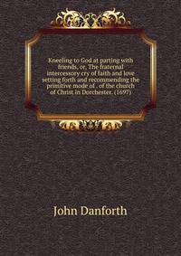 Kneeling to God at parting with friends, or, The fraternal intercessory cry of faith and love setting forth and recommending the primitive mode of . of the church of Christ in Dorchester. (1697)