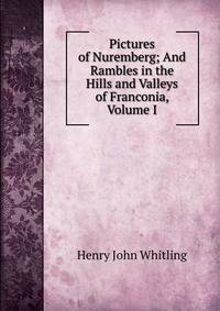 Pictures of Nuremberg; And Rambles in the Hills and Valleys of Franconia, Volume I