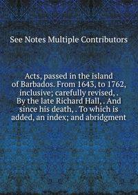 Acts, passed in the island of Barbados. From 1643, to 1762, inclusive; carefully revised, . By the late Richard Hall, . And since his death, . To which is added, an index; and abridgment