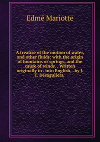 A treatise of the motion of water, and other fluids: with the origin of fountains or springs, and the cause of winds. . Written originally in . into English, . by J. T. Desaguliers, .