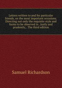 Letters written to and for particular friends, on the most important occasions. Directing not only the requisite style and forms to be observed in . justly and prudently, . The third edition.