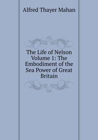 The Life of Nelson Volume 1: The Embodiment of the Sea Power of Great Britain