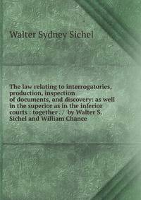 The law relating to interrogatories, production, inspection of documents, and discovery: as well in the superior as in the inferior courts : together . / by Walter S. Sichel and William Chance.