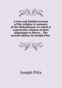 A true and faithful account of the religion &amp; manners of the Mohametans. In which is a particular relation of their pilgrimage to Mecca, . The second edition. By Joseph Pitts .