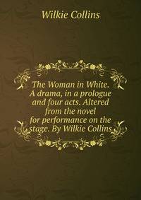 The Woman in White. A drama, in a prologue and four acts. Altered from the novel for performance on the stage. By Wilkie Collins.