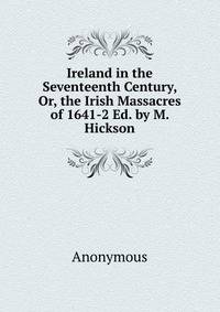 Ireland in the Seventeenth Century, Or, the Irish Massacres of 1641-2 Ed. by M. Hickson