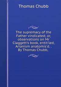 The supremacy of the Father vindicated; or, observations on Mr Claggett's book, entit'led, Arianism anatomis'd. . By Thomas Chubb, .
