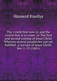 The vvorld that now is; and the vvorld that is to come: or The first and second coming of Jesus Christ Wherein several prophecies not yet fulfilled . a servant of Jesus Christ. Rev. I. 19. (1681)