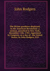 The Divine goodness displayed, in the American Revolution: a sermon, preached in New-York, December 11th, 1783. Appointed by Congress, as a day of . the United States; by John Rodgers, D.D.