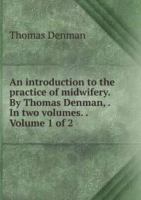 An introduction to the practice of midwifery. By Thomas Denman, . In two volumes. . Volume 1 of 2