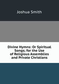Divine Hymns: Or Spiritual Songs; for the Use of Religious Assemblies and Private Christians