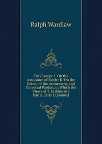 Two Essays: I. On the Assurance of Faith : Ii. On the Extent of the Atonement, and Universal Pardon, in Which the Views of T. Erskine Are Particularly Examined