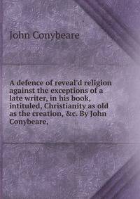 A defence of reveal'd religion against the exceptions of a late writer, in his book, intituled, Christianity as old as the creation, &amp;c. By John Conybeare, .