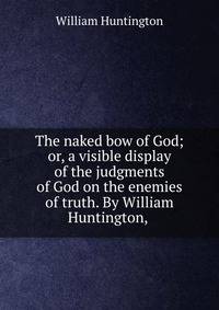 The naked bow of God; or, a visible display of the judgments of God on the enemies of truth. By William Huntington, .