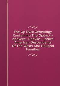 The Op Dyck Genealogy, Containing The Opdyck--opdycke--updyke--updike American Descendents Of The Wesel And Holland Families