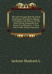 The Life Of Logan Belt He Noted Desperado Of Southern Illinois: A Complete Life History Of The Most Daring Desperado Ever Know To Civilization ; A True And Vividly Written Narrative