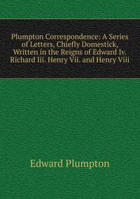 Plumpton Correspondence: A Series of Letters, Chiefly Domestick, Written in the Reigns of Edward Iv. Richard Iii. Henry Vii. and Henry Viii.