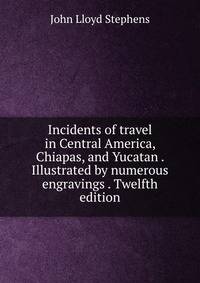 Incidents of travel in Central America, Chiapas, and Yucatan . Illustrated by numerous engravings . Twelfth edition.
