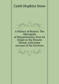 A History of Boston: The Metropolis of Massachusetts, from Its Origin to the Present Period; with Some Account of the Environs