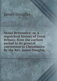 Nenia Britannica: or, a sepulchral history of Great Britain; from the earliest period to its general conversion to Christianity. By the Rev. James Douglas, .