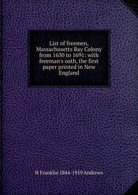 List of freemen, Massachusetts Bay Colony from 1630 to 1691: with freeman's oath, the first paper printed in New England